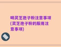 喝灵芝孢子粉注意事项(灵芝孢子粉的服用注意事项)