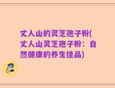 丈人山的灵芝孢子粉(丈人山灵芝孢子粉：自然健康的养生佳品)