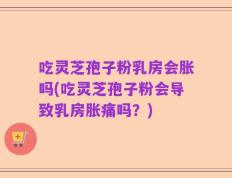 吃灵芝孢子粉乳房会胀吗(吃灵芝孢子粉会导致乳房胀痛吗？)