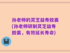 孙老师的灵芝益寿胶囊(孙老师研制灵芝益寿胶囊，有效延长寿命)