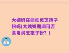 大姨妈在能吃灵芝孢子粉吗(大姨妈期间可否食用灵芝孢子粉？)