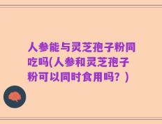 人参能与灵芝孢子粉同吃吗(人参和灵芝孢子粉可以同时食用吗？)