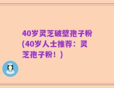 40岁灵芝破壁孢子粉(40岁人士推荐：灵芝孢子粉！)