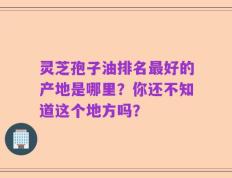 灵芝孢子油排名最好的产地是哪里？你还不知道这个地方吗？