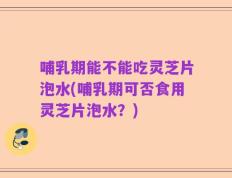 哺乳期能不能吃灵芝片泡水(哺乳期可否食用灵芝片泡水？)