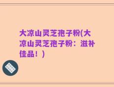 大凉山灵芝孢子粉(大凉山灵芝孢子粉：滋补佳品！)