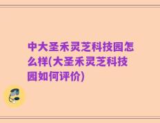 中大圣禾灵芝科技园怎么样(大圣禾灵芝科技园如何评价)