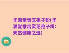 华源堂灵芝孢子粉(华源堂推出灵芝孢子粉：天然健康之选)