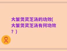 大蟹煲灵芝汤的功效(大蟹煲灵芝汤有何功效？)