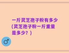 一斤灵芝孢子粉有多少(灵芝孢子粉一斤重量是多少？)