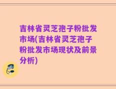 吉林省灵芝孢子粉批发市场(吉林省灵芝孢子粉批发市场现状及前景分析)