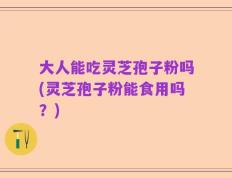 大人能吃灵芝孢子粉吗(灵芝孢子粉能食用吗？)