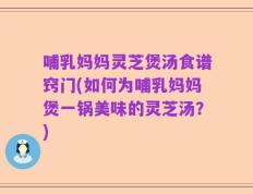 哺乳妈妈灵芝煲汤食谱窍门(如何为哺乳妈妈煲一锅美味的灵芝汤？)