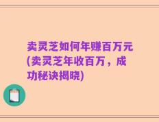 卖灵芝如何年赚百万元(卖灵芝年收百万，成功秘诀揭晓)