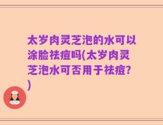 太岁肉灵芝泡的水可以涂脸祛痘吗(太岁肉灵芝泡水可否用于祛痘？)