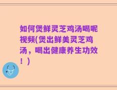 如何煲鲜灵芝鸡汤喝呢视频(煲出鲜美灵芝鸡汤，喝出健康养生功效！)