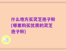什么地方买灵芝孢子粉(哪里购买优质的灵芝孢子粉)