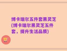 博卡瑞尔五件套黑灵芝(博卡瑞尔黑灵芝五件套，提升生活品质)