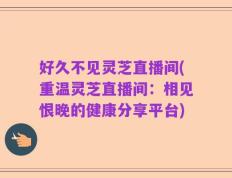 好久不见灵芝直播间(重温灵芝直播间：相见恨晚的健康分享平台)