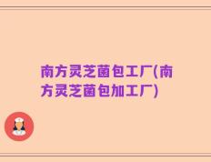 南方灵芝菌包工厂(南方灵芝菌包加工厂)