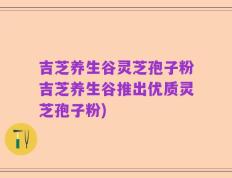 吉芝养生谷灵芝孢子粉吉芝养生谷推出优质灵芝孢子粉)