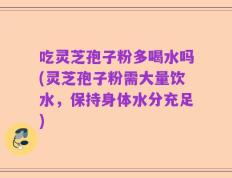 吃灵芝孢子粉多喝水吗(灵芝孢子粉需大量饮水，保持身体水分充足)