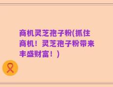商机灵芝孢子粉(抓住商机！灵芝孢子粉带来丰盛财富！)