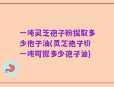 一吨灵芝孢子粉提取多少孢子油(灵芝孢子粉一吨可提多少孢子油)