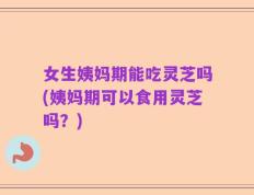 女生姨妈期能吃灵芝吗(姨妈期可以食用灵芝吗？)