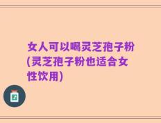女人可以喝灵芝孢子粉(灵芝孢子粉也适合女性饮用)