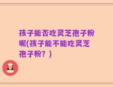 孩子能否吃灵芝孢子粉呢(孩子能不能吃灵芝孢子粉？)