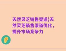 天然灵芝销售渠道(天然灵芝销售渠道优化，提升市场竞争力
