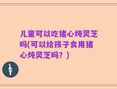 儿童可以吃猪心炖灵芝吗(可以给孩子食用猪心炖灵芝吗？)