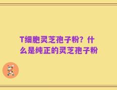 T细胞灵芝孢子粉？什么是纯正的灵芝孢子粉