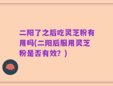 二阳了之后吃灵芝粉有用吗(二阳后服用灵芝粉是否有效？)