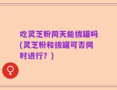 吃灵芝粉同天能拔罐吗(灵芝粉和拔罐可否同时进行？)