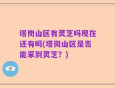 塔岗山区有灵芝吗现在还有吗(塔岗山区是否能采到灵芝？)