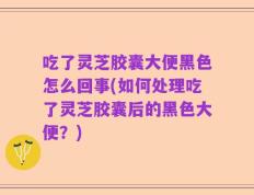 吃了灵芝胶囊大便黑色怎么回事(如何处理吃了灵芝胶囊后的黑色大便？)