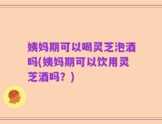 姨妈期可以喝灵芝泡酒吗(姨妈期可以饮用灵芝酒吗？)