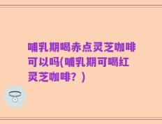 哺乳期喝赤点灵芝咖啡可以吗(哺乳期可喝红灵芝咖啡？)