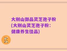 大别山御品灵芝孢子粉(大别山灵芝孢子粉：健康养生佳品)