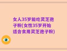 女人35岁能吃灵芝孢子粉(女性35岁开始适合食用灵芝孢子粉)