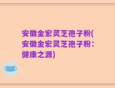 安徽金宏灵芝孢子粉(安徽金宏灵芝孢子粉：健康之源)