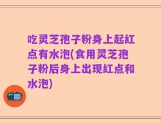 吃灵芝孢子粉身上起红点有水泡(食用灵芝孢子粉后身上出现红点和水泡)
