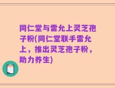 同仁堂与雷允上灵芝孢子粉(同仁堂联手雷允上，推出灵芝孢子粉，助力养生)