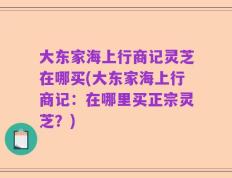 大东家海上行商记灵芝在哪买(大东家海上行商记：在哪里买正宗灵芝？)