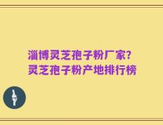 淄博灵芝孢子粉厂家？灵芝孢子粉产地排行榜