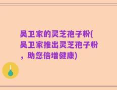 吴卫家的灵芝孢子粉(吴卫家推出灵芝孢子粉，助您倍增健康)