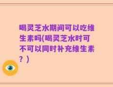 喝灵芝水期间可以吃维生素吗(喝灵芝水时可不可以同时补充维生素？)