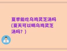 夏季能吃乌鸡灵芝汤吗(夏天可以喝乌鸡灵芝汤吗？)
